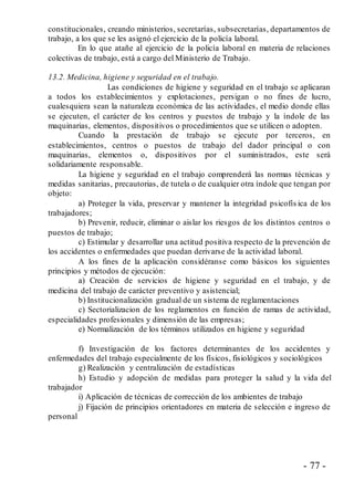 - 77 -
constitucionales, creando ministerios, secretarías, subsecretarías, departamentos de
trabajo, a los que se les asignó el ejercicio de la policía laboral.
En lo que atañe al ejercicio de la policía laboral en materia de relaciones
colectivas de trabajo, está a cargo del Ministerio de Trabajo.
13.2. Medicina, higiene y seguridad en el trabajo.
Las condiciones de higiene y seguridad en el trabajo se aplicaran
a todos los establecimientos y explotaciones, persigan o no fines de lucro,
cualesquiera sean la naturaleza económica de las actividades, el medio donde ellas
se ejecuten, el carácter de los centros y puestos de trabajo y la índole de las
maquinarias, elementos, dispositivos o procedimientos que se utilicen o adopten.
Cuando la prestación de trabajo se ejecute por terceros, en
establecimientos, centros o puestos de trabajo del dador principal o con
maquinarias, elementos o, dispositivos por el suministrados, este será
solidariamente responsable.
La higiene y seguridad en el trabajo comprenderá las normas técnicas y
medidas sanitarias, precautorias, de tutela o de cualquier otra índole que tengan por
objeto:
a) Proteger la vida, preservar y mantener la integridad psicofís ica de los
trabajadores;
b) Prevenir, reducir, eliminar o aislar los riesgos de los distintos centros o
puestos de trabajo;
c) Estimular y desarrollar una actitud positiva respecto de la prevención de
los accidentes o enfermedades que puedan derivarse de la actividad laboral.
A los fines de la aplicación considéranse como básicos los siguientes
principios y métodos de ejecución:
a) Creación de servicios de higiene y seguridad en el trabajo, y de
medicina del trabajo de carácter preventivo y asistencial;
b) Institucionalización gradual de un sistema de reglamentaciones
c) Sectorializacion de los reglamentos en función de ramas de actividad,
especialidades profesionales y dimensión de las empresas;
e) Normalización de los términos utilizados en higiene y seguridad
f) Investigación de los factores determinantes de los accidentes y
enfermedades del trabajo especialmente de los físicos, fisiológicos y sociológicos
g) Realización y centralización de estadísticas
h) Estudio y adopción de medidas para proteger la salud y la vida del
trabajador
i) Aplicación de técnicas de corrección de los ambientes de trabajo
j) Fijación de principios orientadores en materia de selección e ingreso de
personal
 