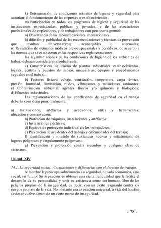 - 78 -
k) Determinación de condiciones mínimas de higiene y seguridad para
autorizar el funcionamiento de las empresas o establecimientos;
m) Participación en todos los programas de higiene y seguridad de las
instituciones especializadas, públicas y privadas, y de las asociaciones
profesionales de empleadores, y de trabajadores con personería gremial;
n) Observancia de las recomendaciones internacionales
ñ) difusión y publicidad de las recomendaciones y técnicas de prevención
que resultan universalmente aconsejables o adecuadas;
o) Realización de exámenes médicos pre-ocupacionales y periódicos, de acuerdo a
las normas que se establezcan en las respectivas reglamentaciones.
las reglamentaciones de las condiciones de higiene de los ambientes de
trabajo deberán considerar primordialmente:
a) Características de diseño de plantas industriales, establecimientos,
locales, centros y puestos de trabajo, maquinarias, equipos y procedimientos
seguidos en el trabajo;
b) Factores físicos: cubaje, ventilación, temperatura, carga térmica,
presión, humedad, iluminación, ruidos, vibraciones y radiaciones ionizantes;
c) Contaminación ambiental: agentes físicos y/o químicos y biológicos;
d) Efluentes industriales.
Las reglamentaciones de las condiciones de seguridad en el trabajo
deberán considerar primordialmente:
a) Instalaciones, artefactos y accesorios; útiles y herramientas;
ubicación y conservación;
b) Protección de máquinas, instalaciones y artefactos;
c) Instalaciones eléctricas;
d) Equipos de protección individual de los trabajadores;
e) Prevención de accidentes del trabajo y enfermedades del trabajo;
f) Identificación y rotulado de sustancias nocivas y señalamiento de
lugares peligrosos y singularmente peligrosos;
g) Prevención y protección contra incendios y cualquier clase de
siniestros.
Unidad XIV
14.1. La seguridad social. Vinculaciones y diferencias con el derecho de trabajo.
Al hombre le preocupa sobremanera su seguridad, no sólo económica, sino
social, su futuro. Su aspiración es obtener una cierta tranquilidad que le facilite el
desarrollo de su personalidad y vivir su existencia como ser humano, libre de los
peligros propios de la inseguridad, es decir, con un cierto resguardo contra los
riesgos propios de la vida. No obstante esa aspiración universal, la vida del hombre
se desenvuelve dentro de un cierto marco de inseguridad.
 