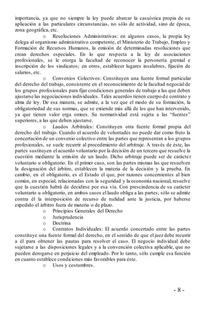 - 8 -
importancia, ya que no siempre la ley puede abarcar la casuística propia de su
aplicación a las particulares circunstancias, no sólo de actividad, sino de época,
zona geográfica, etc.
o Resoluciones Administrativas: en algunos casos, la propia ley
delega al organismo administrativo competente, el Ministerio de Trabajo, Empleo y
Formación de Recursos Humanos, la emisión de determinadas resoluciones que
crean derechos especiales. En lo que respecta a la ley de asociaciones
profesionales, se le otorga la facultad de reconocer la personería gremial e
inscripción de los sindicatos; en otros, establecer lugares insalubres, fijación de
salarios, etc.
o Convenios Colectivos: Constituyen una fuente formal particular
del derecho del trabajo, consistente en el reconocimiento de la facultad negocial de
los grupos profesionales para fijar condiciones generales de trabajo a las que deben
ajustarse las negociaciones individuales. Tales acuerdos tienen cuerpo d e contrato y
alma de ley. De esa manera, se admite, a la vez que el modo de su formación, la
obligatoriedad de sus normas, que se extiende más allá de los que han intervenido,
ya que tienen valor erga omnes. Su normatividad está sujeta a las “fuentes”
superiores, a las que deben ajustarse.
o Laudos Arbitrales: Constituyen otra fuente formal propia del
derecho del trabajo. Cuando el acuerdo de voluntades no puede dar como fruto la
concertación de un convenio colectivo entre las partes que representan a los grupos
profesionales, se suele recurrir al procedimiento del arbitraje. A través de éste, las
partes sustituyen el acuerdo voluntario por la decisión de un tercero que resuelve la
cuestión mediante la emisión de un laudo. Dicho arbitraje puede ser de carácter
voluntario u obligatorio. En el primer caso, son las partes mismas las que resuelven
la designación del árbitro, establecen la materia de la decisión y la prueba. En
cambio, en el obligatorio, es el Estado el que, por razones concernientes al bien
común, en especial, relacionadas con la seguridad y la economía nacional, resuelve
que la cuestión habrá de decidirse por esa vía. Con prescindencia de su carácter
voluntario u obligatorio, en ambos casos el laudo obliga a las partes; sólo se admite
contra él la interposición de recurso de nulidad ante la justicia, por haberse
expedido el árbitro fuera de materia o de plazo.
o Principios Generales del Derecho
o Jurisprudencia
o Doctrina
o Contratos Individuales: El acuerdo concertado entre las partes
constituye una fuente formal del derecho, en el sentido de que el juez debe recurrir
a él para obtener las pautas para resolver el caso. El negocio individual debe
sujetarse a las disposiciones legales y a la convención colectiva aplicable, que no
pueden derogarse en perjuicio del empleado. Por lo tanto, sólo cumple esa función
en cuanto establece condiciones más favorables para éste.
o Usos y costumbres.
 
