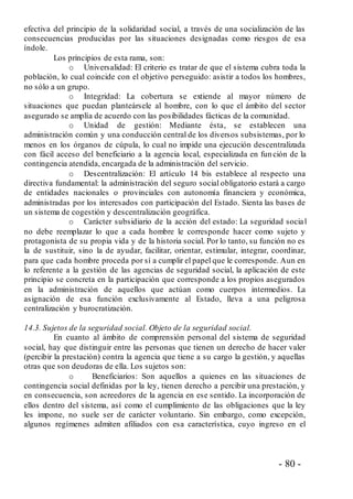 - 80 -
efectiva del principio de la solidaridad social, a través de una socialización de las
consecuencias producidas por las situaciones designadas como riesgos de esa
índole.
Los principios de esta rama, son:
o Universalidad: El criterio es tratar de que el sistema cubra toda la
población, lo cual coincide con el objetivo perseguido: asistir a todos los hombres,
no sólo a un grupo.
o Integridad: La cobertura se extiende al mayor número de
situaciones que puedan planteársele al hombre, con lo que el ámbito del sector
asegurado se amplía de acuerdo con las posibilidades fácticas de la comunidad.
o Unidad de gestión: Mediante ésta, se establecen una
administración común y una conducción central de los diversos subsistemas, por lo
menos en los órganos de cúpula, lo cual no impide una ejecución descentralizada
con fácil acceso del beneficiario a la agencia local, especializada en fun ción de la
contingencia atendida, encargada de la administración del servicio.
o Descentralización: El artículo 14 bis establece al respecto una
directiva fundamental: la administración del seguro social obligatorio estará a cargo
de entidades nacionales o provinciales con autonomía financiera y económica,
administradas por los interesados con participación del Estado. Sienta las bases de
un sistema de cogestión y descentralización geográfica.
o Carácter subsidiario de la acción del estado: La seguridad social
no debe reemplazar lo que a cada hombre le corresponde hacer como sujeto y
protagonista de su propia vida y de la historia social. Por lo tanto, su función no es
la de sustituir, sino la de ayudar, facilitar, orientar, estimular, integrar, coordinar,
para que cada hombre proceda por sí a cumplir el papel que le corresponde. Aun en
lo referente a la gestión de las agencias de seguridad social, la aplicación de este
principio se concreta en la participación que corresponde a los propios asegurados
en la administración de aquellos que actúan como cuerpos intermedios. La
asignación de esa función exclusivamente al Estado, lleva a una peligrosa
centralización y burocratización.
14.3. Sujetos de la seguridad social. Objeto de la seguridad social.
En cuanto al ámbito de comprensión personal del sistema de seguridad
social, hay que distinguir entre las personas que tienen un derecho de hacer valer
(percibir la prestación) contra la agencia que tiene a su cargo la gestión, y aquellas
otras que son deudoras de ella. Los sujetos son:
o Beneficiarios: Son aquellos a quienes en las situaciones de
contingencia social definidas por la ley, tienen derecho a percibir una prestación, y
en consecuencia, son acreedores de la agencia en ese sentido. La incorporación de
ellos dentro del sistema, así como el cumplimiento de las obligaciones que la ley
les impone, no suele ser de carácter voluntario. Sin embargo, como excepción,
algunos regímenes admiten afiliados con esa característica, cuyo ingreso en el
 