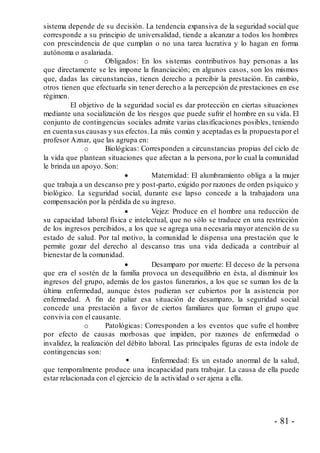- 81 -
sistema depende de su decisión. La tendencia expansiva de la seguridad social que
corresponde a su principio de universalidad, tiende a alcanzar a todos los hombres
con prescindencia de que cumplan o no una tarea lucrativa y lo hagan en forma
autónoma o asalariada.
o Obligados: En los sistemas contributivos hay personas a las
que directamente se les impone la financiación; en algunos casos, son los mismos
que, dadas las circunstancias, tienen derecho a percibir la prestación. En cambio,
otros tienen que efectuarla sin tener derecho a la percepción de prestaciones en ese
régimen.
El objetivo de la seguridad social es dar protección en ciertas situaciones
mediante una socialización de los riesgos que puede sufrir el hombre en su vida. El
conjunto de contingencias sociales admite varias clasificaciones posibles, teniendo
en cuenta sus causas y sus efectos.La más común y aceptadas es la propuesta por el
profesor Aznar, que las agrupa en:
o Biológicas: Corresponden a circunstancias propias del ciclo de
la vida que plantean situaciones que afectan a la persona, por lo cual la comunidad
le brinda un apoyo. Son:
 Maternidad: El alumbramiento obliga a la mujer
que trabaja a un descanso pre y post-parto, exigido por razones de orden psíquico y
biológico. La seguridad social, durante ese lapso concede a la trabajadora una
compensación por la pérdida de su ingreso.
 Vejez: Produce en el hombre una reducción de
su capacidad laboral física e intelectual, que no sólo se traduce en una restricción
de los ingresos percibidos, a los que se agrega una necesaria mayor atención de su
estado de salud. Por tal motivo, la comunidad le dispensa una prestación que le
permite gozar del derecho al descanso tras una vida dedicada a contribuir al
bienestar de la comunidad.
 Desamparo por muerte: El deceso de la persona
que era el sostén de la familia provoca un desequilibrio en ésta, al disminuir los
ingresos del grupo, además de los gastos funerarios, a los que se suman los de la
última enfermedad, aunque éstos pudieran ser cubiertos por la asistencia por
enfermedad. A fin de paliar esa situación de desamparo, la seguridad social
concede una prestación a favor de ciertos familiares que forman el grupo que
convivía con el causante.
o Patológicas: Corresponden a los eventos que sufre el hombre
por efecto de causas morbosas que impiden, por razones de enfermedad o
invalidez, la realización del débito laboral. Las principales figuras de esta índole de
contingencias son:
 Enfermedad: Es un estado anormal de la salud,
que temporalmente produce una incapacidad para trabajar. La causa de ella puede
estar relacionada con el ejercicio de la actividad o ser ajena a ella.
 
