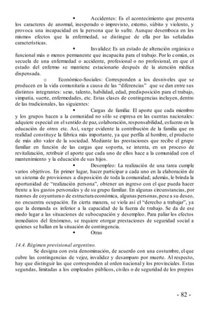 - 82 -
 Accidentes: Es el acontecimiento que presenta
los caracteres de anormal, inesperado o imprevisto, externo, súbito y violento, y
provoca una incapacidad en la persona que lo sufre. Aunque desemboca en los
mismos efectos que la enfermedad, se distingue de ella por las señaladas
características.
 Invalidez: Es un estado de alteración orgánica o
funcional más o menos permanente que incapacita para el trabajo. Por lo común, es
secuela de una enfermedad o accidente, profesional o no profesional, en que el
estado del enfermo se mantiene estacionario después de la atención médica
dispensada.
o Económico-Sociales: Corresponden a los desniveles que se
producen en la vida comunitaria a causa de las “diferencias” que se dan entre sus
distintos integrantes: sexo, talento, habilidad, edad, predisposición para el trabajo,
simpatía, suerte, enfermedades, etc. Estas clases de contingencias incluyen, dentro
de las tradicionales, las siguientes:
 Cargas de familia: El aporte que cada miembro
y los grupos hacen a la comunidad no sólo se expresa en las cuentas nacionales:
adquiere especial en el sentido de paz, colaboración, responsabilidad, esfuerzo en la
educación de otros etc. Así, surge evidente la contribución de la familia que en
realidad constituye la fábrica más importante, ya que perfila al hombre, el producto
de más alto valor de la sociedad. Mediante las prestaciones que recibe el grupo
familiar en función de las cargas que soporta, se intenta, en un proceso de
revitalización, retribuir el aporte que cada uno de ellos hace a la comunidad con el
mantenimiento y la educación de sus hijos.
 Desempleo: La realización de una tarea cumple
varios objetivos. En primer lugar, hacer participar a cada uno en la elaboración de
un sistema de provisiones a disposición de toda la comunidad; además, le brinda la
oportunidad de “realización persona”, obtener un ingreso con el que pueda hacer
frente a los gastos personales y de su grupo familiar. En algunas circunstancias, por
razones de coyuntura o de estructura económica, algunas personas,pese a su deseo,
no encuentra ocupación. En cierta manera, se viola así el “derecho a trabajar”, ya
que la demanda es inferior a la capacidad de la fuerza de trabajo. Se da de ese
modo lugar a las situaciones de subocupación y desempleo. Para paliar los efectos
inmediatos del fenómeno, se requiere otorgar prestaciones de seguridad social a
quienes se hallan en la situación de contingencia.
 Otras
14.4. Régimen previsional argentino.
Se designa con esta denominación, de acuerdo con una costumbre, el que
cubre las contingencias de vejez, invalidez y desamparo por muerte. Al respecto,
hay que distinguir las que corresponden al orden nacional y los provinciales. Estas
segundas, limitadas a los empleados públicos, civiles o de seguridad de los propios
 
