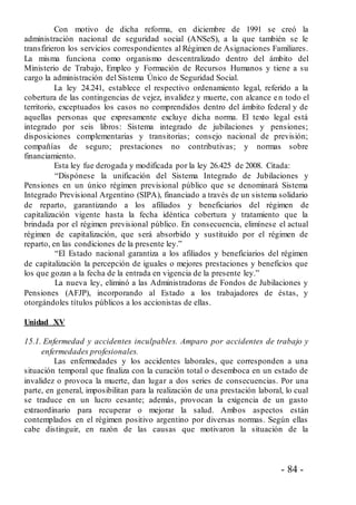 - 84 -
Con motivo de dicha reforma, en diciembre de 1991 se creó la
administración nacional de seguridad social (ANSeS), a la que también se le
transfirieron los servicios correspondientes al Régimen de Asignaciones Familiares.
La misma funciona como organismo descentralizado dentro del ámbito del
Ministerio de Trabajo, Empleo y Formación de Recursos Humanos y tiene a su
cargo la administración del Sistema Único de Seguridad Social.
La ley 24.241, establece el respectivo ordenamiento legal, referido a la
cobertura de las contingencias de vejez, invalidez y muerte, con alcance en todo el
territorio, exceptuados los casos no comprendidos dentro del ámbito federal y de
aquellas personas que expresamente excluye dicha norma. El texto legal está
integrado por seis libros: Sistema integrado de jubilaciones y pensiones;
disposiciones complementarias y transitorias; consejo nacional de previsión;
compañías de seguro; prestaciones no contributivas; y normas sobre
financiamiento.
Esta ley fue derogada y modificada por la ley 26.425 de 2008. Citada:
“Dispónese la unificación del Sistema Integrado de Jubilaciones y
Pensiones en un único régimen previsional público que se denominará Sistema
Integrado Previsional Argentino (SIPA), financiado a través de un sistema solidario
de reparto, garantizando a los afiliados y beneficiarios del régimen de
capitalización vigente hasta la fecha idéntica cobertura y tratamiento que la
brindada por el régimen previsional público. En consecuencia, elimínese el actual
régimen de capitalización, que será absorbido y sustituido por el régimen de
reparto, en las condiciones de la presente ley.”
“El Estado nacional garantiza a los afiliados y beneficiarios del régimen
de capitalización la percepción de iguales o mejores prestaciones y beneficios que
los que gozan a la fecha de la entrada en vigencia de la presente ley.”
La nueva ley, eliminó a las Administradoras de Fondos de Jubilaciones y
Pensiones (AFJP), incorporando al Estado a los trabajadores de éstas, y
otorgándoles títulos públicos a los accionistas de ellas.
Unidad XV
15.1. Enfermedad y accidentes inculpables. Amparo por accidentes de trabajo y
enfermedades profesionales.
Las enfermedades y los accidentes laborales, que corresponden a una
situación temporal que finaliza con la curación total o desemboca en un estado de
invalidez o provoca la muerte, dan lugar a dos series de consecuencias. Por una
parte, en general, imposibilitan para la realización de una prestación laboral, lo cual
se traduce en un lucro cesante; además, provocan la exigencia de un gasto
extraordinario para recuperar o mejorar la salud. Ambos aspectos están
contemplados en el régimen positivo argentino por diversas normas. Según ellas
cabe distinguir, en razón de las causas que motivaron la situación de la
 