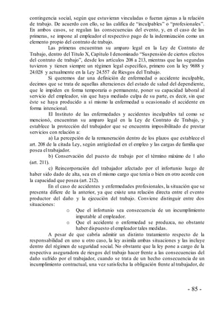 - 85 -
contingencia social, según que estuvieran vinculadas o fueran ajenas a la relación
de trabajo. De acuerdo con ello, se las califica de “inculpables” o “profesionales”.
En ambos casos, se regulan las consecuencias del evento, y, en el caso de las
primeras, se impone al empleador el respectivo pago de la indemnización como un
elemento propio del contrato de trabajo.
Las primeras encuentran su amparo legal en la Ley de Contrato de
Trabajo, dentro del Título X, Capítulo I denominado “Suspensión de ciertos efectos
del contrato de trabajo”, desde los artículos 208 a 213, mientras que las segundas
tuvieron y tienen siempre un régimen legal específico, primero con la ley 9688 y
24.028 y actualmente en la Ley 24.557 de Riesgos del Trabajo.
Si queremos dar una definición de enfermedad o accidente inculpable,
decimos que se trata de aquellas alteraciones del estado de salud del dependiente,
que le impiden en forma temporaria o permanente, poner su capacidad laboral al
servicio del empleador, sin que haya mediado culpa de su parte, es decir, sin que
éste se haya producido a sí mismo la enfermedad u ocasionado el accidente en
forma intencional.
El Instituto de las enfermedades y accidentes inculpables tal como se
mencionó, encuentran su amparo legal en la Ley de Contrato de Trabajo, y
establece la protección del trabajador que se encuentra imposibilitado d e prestar
servicios con relación a:
a) La percepción de la remuneración dentro de los plazos que establece el
art. 208 de la citada Ley, según antigüedad en el empleo y las cargas de familia que
posea el trabajador.
b) Conservación del puesto de trabajo por el término máximo de 1 año
(art. 211).
c) Reincorporación del trabajador afectado por el infortunio luego de
haber sido dado de alta, sea en el mismo cargo que tenía o bien en otro acorde con
la capacidad que posea (art. 212).
En el caso de accidentes y enfermedades profesionales, la situación que se
presenta difiere de la anterior, ya que existe una relación directa entre el evento
productor del daño y la ejecución del trabajo. Conviene distinguir entre dos
situaciones:
o Que el infortunio sea consecuencia de un incumplimiento
imputable al empleador.
o Que el accidente o enfermedad se produzca, no obstante
haber dispuesto el empleador tales medidas.
A pesar de que cabría admitir un distinto tratamiento respecto de la
responsabilidad en uno u otro caso, la ley asimila ambas situaciones y las incluye
dentro del régimen de seguridad social. No obstante que la ley pone a cargo de la
respectiva aseguradora de riesgos del trabajo hacer frente a las consecuencias del
daño sufrido por el trabajador, cuando se trata de un hecho consecuencia de un
incumplimiento contractual, una vez satisfecha la obligación frente al trabajador, de
 