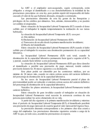 - 87 -
La ART o el empleador auto-asegurado, según corresponda, están
obligados a otorgar al damnificado o a sus derechohabientes la totalidad de las
prestaciones prescriptas en esta ley, pero podrán repetir del responsable del daño
causado el valor de las que hubieran abonado, otorgado o contratado.
Las prestaciones dinerarias de esta ley gozan de las franquicias y
privilegios de los créditos por alimentos. Son, además, irrenunciables y no pueden
ser cedidas ni enajenadas.
Existe situación de Incapacidad Laboral Temporaria (ILT) cuando el dono
sufrido por el trabajador le impida temporariamente la realización de sus tareas
habituales.
La situación de Incapacidad Laboral Temporaria (ILT) cesa por:
a) Alta médica:
b) Declaración de Incapacidad Laboral Permanente (ILP);
c) Transcurso de un año desde la primera manifestación invalidante;
d) Muerte del damnificado.
Existe situación de Incapacidad Laboral Permanente (ILP) cuando el daño
sufrido por el trabajador le ocasione una disminución permanente de su capacidad
laborativa.
La Incapacidad Laboral Permanente (ILP) será total, cuando la
disminución de la capacidad laborativa permanente fuere igual o superior al 66 %,
y parcial, cuando fuere inferior a este porcentaje.
La situación de Incapacidad Laboral Permanente (ILP) que diese derecho
al damnificado a percibir una prestación de pago mensual, tendrá carácter
provisorio durante los 36 meses siguientes a su declaración.
Este plazo podrá ser extendido por las comisiones médicas, por un
máximo de 24 meses más, cuando no exista certeza acerca del carácter definitivo
del porcentaje de disminución de la capacidad laborativa.
En los casos de Incapacidad Laboral Permanente parcial el plazo de
provisionalidad podrá ser reducido si existiera certeza acerca del carácter definitivo
del porcentaje de disminución de la capacidad laborativa.
Vencidos los plazos anteriores, la Incapacidad Laboral Permanente tendrá
carácter definitivo.
Existe situación de gran invalidez cuando el trabajador en situación de
Incapacidad Laboral Permanente total necesite la asistencia continua de otra
persona para realizar los actos elementales de su vida.
A partir del día siguiente a la primera manifestación invalidante y mientras
dure el período de Incapacidad Laboral Temporaria (ILT), el damnificado percibirá
una prestación de pago mensual, de cuantía igual al valor mensual del ingreso base.
La prestación dineraria correspondiente a los primeros diez días estará a
cargo del empleador. Las prestaciones dinerarias siguientes estarán a cargo de la
ART la que, en todo caso, asumirá las prestaciones en especie.
 