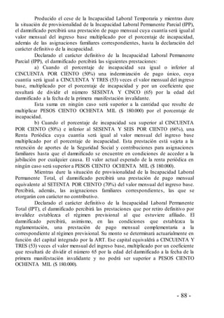 - 88 -
Producido el cese de la Incapacidad Laboral Temporaria y mientras dure
la situación de provisionalidad de la Incapacidad Laboral Permanente Parcial (IPP),
el damnificado percibirá una prestación de pago mensual cuya cuantía será igual al
valor mensual del ingreso base multiplicado por el porcentaje de incapacidad,
además de las asignaciones familiares correspondientes, hasta la declaración del
carácter definitivo de la incapacidad.
Declarado el carácter definitivo de la Incapacidad Laboral Permanente
Parcial (IPP), el damnificado percibirá las siguientes prestaciones:
a) Cuando el porcentaje de incapacidad sea igual o inferior al
CINCUENTA POR CIENTO (50%) una indemnización de pago único, cuya
cuantía será igual a CINCUENTA Y TRES (53) veces el valor mensual del ingreso
base, multiplicado por el porcentaje de incapacidad y por un coeficiente que
resultará de dividir el número SESENTA Y CINCO (65) por la edad del
damnificado a la fecha de la primera manifestación invalidante.
Esta suma en ningún caso será superior a la cantidad que resulte de
multiplicar PESOS CIENTO OCHENTA MIL ($ 180.000) por el porcentaje de
incapacidad.
b) Cuando el porcentaje de incapacidad sea superior al CINCUENTA
POR CIENTO (50%) e inferior al SESENTA Y SEIS POR CIENTO (66%), una
Renta Periódica cuya cuantía será igual al valor mensual del ingreso base
multiplicado por el porcentaje de incapacidad. Esta prestación está sujeta a la
retención de aportes de la Seguridad Social y contribuciones para asignaciones
familiares hasta que el damnificado se encuentre en condiciones de acceder a la
jubilación por cualquier causa. El valor actual esperado de la renta periódica en
ningún caso será superior a PESOS CIENTO OCHENTA MIL ($ 180.000).
Mientras dure la situación de provisionalidad de la Incapacidad Laboral
Permanente Total, el damnificado percibirá una prestación de pago mensual
equivalente al SETENTA POR CIENTO (70%) del valor mensual del ingreso base.
Percibirá, además, las asignaciones familiares correspondientes, las que se
otorgarán con carácter no contributivo.
Declarado el carácter definitivo de la Incapacidad Laboral Permanente
Total (IPT), el damnificado percibirá las prestaciones que por retiro definitivo por
invalidez establezca el régimen previsional al que estuviere afiliado. El
damnificado percibirá, asimismo, en las condiciones que establezca la
reglamentación, una prestación de pago mensual complementaria a la
correspondiente al régimen previsional. Su monto se determinará actuarialmente en
función del capital integrado por la ART. Ese capital equivaldrá a CINCUENTA Y
TRES (53) veces el valor mensual del ingreso base, multiplicado por un coeficiente
que resultará de dividir el número 65 por la edad del damnificado a la fecha de la
primera manifestación invalidante y no podrá ser superior a PESOS CIENTO
OCHENTA MIL ($ 180.000).
 