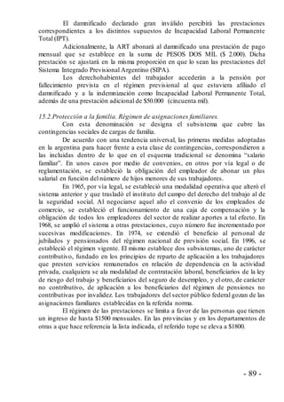 - 89 -
El damnificado declarado gran inválido percibirá las prestaciones
correspondientes a los distintos supuestos de Incapacidad Laboral Permanente
Total (IPT).
Adicionalmente, la ART abonará al damnificado una prestación de pago
mensual que se establece en la suma de PESOS DOS MIL ($ 2.000). Dicha
prestación se ajustará en la misma proporción en que lo sean las prestaciones del
Sistema Integrado Previsional Argentino (SIPA).
Los derechohabientes del trabajador accederán a la pensión por
fallecimiento prevista en el régimen previsional al que estuviera afiliado el
damnificado y a la indemnización como Incapacidad Laboral Permanente Total,
además de una prestación adicional de $50.000 (cincuenta mil).
15.2.Protección a la familia. Régimen de asignaciones familiares.
Con esta denominación se designa el subsistema que cubre las
contingencias sociales de cargas de familia.
De acuerdo con una tendencia universal, las primeras medidas adoptadas
en la argentina para hacer frente a esta clase de contingencias, correspondieron a
las incluidas dentro de lo que en el esquema tradicional se denomina “salario
familiar”. En unos casos por medio de convenios, en otros por vía legal o de
reglamentación, se estableció la obligación del empleador de abonar un plus
salarial en función del número de hijos menores de sus trabajadores.
En 1965, por vía legal, se estableció una modalidad operativa que alteró el
sistema anterior y que trasladó el instituto del campo del derecho del trabajo al de
la seguridad social. Al negociarse aquel año el convenio de los empleados de
comercio, se estableció el funcionamiento de una caja de compensación y la
obligación de todos los empleadores del sector de realizar aportes a tal efecto. En
1968, se amplió el sistema a otras prestaciones, cuyo número fue incrementado por
sucesivas modificaciones. En 1974, se extendió el beneficio al personal de
jubilados y pensionados del régimen nacional de previsión social. En 1996, se
estableció el régimen vigente. El mismo establece dos subsistemas, uno de carácter
contributivo, fundado en los principios de reparto de aplicación a los trabajadores
que presten servicios remunerados en relación de dependencia en la actividad
privada, cualquiera se ala modalidad de contratación laboral, beneficiarios de la ley
de riesgo del trabajo y beneficiarios del seguro de desempleo, y el otro, de carácter
no contributivo, de aplicación a los beneficiarios del régimen de pensiones no
contributivas por invalidez. Los trabajadores del sector público federal gozan de las
asignaciones familiares establecidas en la referida norma.
El régimen de las prestaciones se limita a favor de las personas que tienen
un ingreso de hasta $1500 mensuales. En las provincias y en los departamentos de
otras a que hace referencia la lista indicada, el referido tope se eleva a $1800.
 
