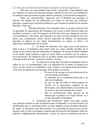 - 9 -
2.2. Principios del derecho del trabajo receptados en nuestra legislación.
Para que una rama jurídica logre cierta “autonomía” (especialidad), tiene
que elaborar un cuerpo de principios propios, además de tener un vasto dominio de
la realidad social que intenta regular, método particular y una doctrina homogénea.
Dada sus características, impuestas por la finalidad que persigue, el
derecho del trabajo ha ido elaborando un cuerpo de doctrina que contienen
principios comunes que constituyen directivas que inspiran el sentido de las normas
laborales. Tales son:
o Principio Protector: Este principio tiene en cuenta el desnivel de
la capacidad de negociación del trabajador, por lo que se debe tratar de darle una
igualdad sustantiva y real. El Congreso de la Nación tiene que adaptar las técnicas
y procedimientos adecuados para mantener un cierto nivel de equilibrio entre dos
partes que, comúnmente, tienen distinta capacidad de diálogo. El mencionado
principio se expresa en tres reglas fundamentales en cuanto se refiere a la
aplicación e interpretación de la norma:
 In Dubio Pro Operario: Esta regla actúa como directiva
dada al juez o al intérprete para elegir, entre los varios sentidos posibles de la
norma, el que resulte más favorable para el trabajador. Se opone al criterio utilizado
en las demás ramas jurídicas, según el cual la duda se resuelve, por lo común, a
favor del deudor. Su utilización sólo se justifica cuando haya duda en la aplicación
o interpretación de la ley, convenio, contrato o hechos.
 La regla de la norma más favorable al trabajador: Esta se
refiere no ya a la interpretación, sino a la aplicación de la norma. Se refiere a los
casos en que vienen a ser aplicables varias normas a una misma situación jurídica.
A los fines de aplicación de esta regla, debe tomarse en cuenta:
- El tenor de las normas, con prescindencia de las
consecuencias económicas,
- La situación de la comunidad interesada y no
sólo la del empleado
- Lo que es más favorable no debe juzgarse en
función de la apreciación subjetiva de los
interesados, sino objetivamente, de acuerdo con
los motivos que han inspirado las normas
- Que la confrontación debe hacerse de tal
manera que se aprecie si la “regla inferior” es o
no más favorable al trabajador.
 Condición más beneficiosa: Según esta regla, cuando
una situación anterior es más beneficiosa para el trabajador, se la debe respetar. La
modificación que se introduzca debe ser para ampliar, no para disminuir derechos
de aquél. La excepción que debe atender a la necesidad de preservar un interés
general, ante el cual se justifique el menoscabo del derecho del trabajador, debe ser
explícita o implícitamente determinada, a través de nuevas condiciones, por ley o
 