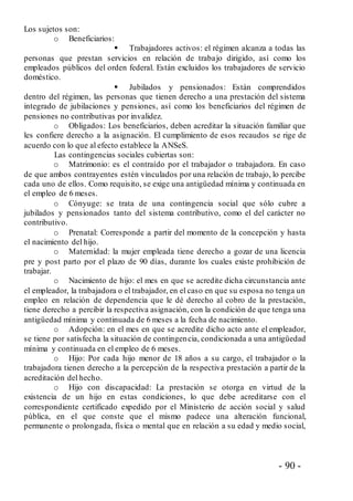 - 90 -
Los sujetos son:
o Beneficiarios:
 Trabajadores activos: el régimen alcanza a todas las
personas que prestan servicios en relación de trabajo dirigido, así como los
empleados públicos del orden federal. Están excluidos los trabajadores de servicio
doméstico.
 Jubilados y pensionados: Están comprendidos
dentro del régimen, las personas que tienen derecho a una prestación del sistema
integrado de jubilaciones y pensiones, así como los beneficiarios del régimen de
pensiones no contributivas por invalidez.
o Obligados: Los beneficiarios, deben acreditar la situación familiar que
les confiere derecho a la asignación. El cumplimiento de esos recaudos se rige de
acuerdo con lo que al efecto establece la ANSeS.
Las contingencias sociales cubiertas son:
o Matrimonio: es el contraído por el trabajador o trabajadora. En caso
de que ambos contrayentes estén vinculados por una relación de trabajo, lo percibe
cada uno de ellos. Como requisito, se exige una antigüedad mínima y continuada en
el empleo de 6 meses.
o Cónyuge: se trata de una contingencia social que sólo cubre a
jubilados y pensionados tanto del sistema contributivo, como el del carácter no
contributivo.
o Prenatal: Corresponde a partir del momento de la concepción y hasta
el nacimiento del hijo.
o Maternidad: la mujer empleada tiene derecho a gozar de una licencia
pre y post parto por el plazo de 90 días, durante los cuales existe prohibición de
trabajar.
o Nacimiento de hijo: el mes en que se acredite dicha circunstancia ante
el empleador, la trabajadora o el trabajador, en el caso en que su esposa no tenga un
empleo en relación de dependencia que le dé derecho al cobro de la prestación,
tiene derecho a percibir la respectiva asignación, con la condición de que tenga una
antigüedad mínima y continuada de 6 meses a la fecha de nacimiento.
o Adopción: en el mes en que se acredite dicho acto ante el empleador,
se tiene por satisfecha la situación de contingencia, condicionada a una antigüedad
mínima y continuada en el empleo de 6 meses.
o Hijo: Por cada hijo menor de 18 años a su cargo, el trabajador o la
trabajadora tienen derecho a la percepción de la respectiva prestación a partir de la
acreditación del hecho.
o Hijo con discapacidad: La prestación se otorga en virtud de la
existencia de un hijo en estas condiciones, lo que debe acreditarse con el
correspondiente certificado expedido por el Ministerio de acción social y salud
pública, en el que conste que el mismo padece una alteración funcional,
permanente o prolongada, física o mental que en relación a su edad y medio social,
 