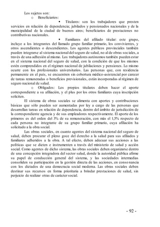- 92 -
Los sujetos son:
o Beneficiarios:
 Titulares: son los trabajadores que presten
servicios en relación de dependencia; jubilados y pensionados nacionales y de la
municipalidad de la ciudad de buenos aires; beneficiarios de prestaciones no
contributivas nacionales.
 Familiares del afiliado titular: este grupo,
incluye a los integrantes del llamado grupo familiar primario, los convivientes, y
otros ascendientes o descendientes. Los agentes públicos provinciales también
pueden integrarse al sistema nacional del seguro de salud, no al de obras sociales, a
través de una adhesión al mismo. Los trabajadores autónomos también pueden estar
en el sistema nacional del seguro de salud, con la condición de que los mismos
estén comprendidos en el régimen nacional de jubilaciones y pensiones. Lo mismo
ocurre con los profesionales universitarios. Las personas que, con residencia
permanente en el país, se encuentren sin cobertura médico-asistencial por carecer
de tareas remuneradas o beneficios previsionales, están incorporadas al régimen de
seguro nacional de salud.
o Obligados: Los propios titulares deben hacer el aporte
correspondiente a su afiliación, y el plus por los otros familiares cuya inscripción
soliciten.
El sistema de obras sociales se alimenta con aportes y contribuciones
básicas que sólo pueden ser aumentadas por ley a cargo de las personas que
desarrollan tareas en relación de dependencia, dentro del ámbito de jurisdicción de
la correspondiente agencia y de sus empleadores respectivamente. El aporte de los
primeros es del orden del 3% de su remuneración, con más el 1,5% respecto de
cada persona no integrante de su grupo familiar primario, cuya afiliación ha
solicitado a la obra social.
Las obras sociales, en cuanto agentes del sistema nacional del seguro de
salud, deben procurar el pleno goce del derecho a la salud para sus afiliados y
familiares adheridos a la obra. A tal efecto, deben adecuar sus acciones a las
políticas que se dicten e instrumenten a través del ministerio de salud y acción
social. Como agentes de dicho sistema, las obras sociales deben organizarse dentro
de una concepción integradora del sector salud, donde la autoridad pública afirme
su papel de conducción general del sistema, y las sociedades intermedias
consoliden su participación en la gestión directa de las acciones, en conso nancia
con los dictados de una democracia social moderna. Las obras sociales deben
destinar sus recursos en forma prioritaria a brindar prestaciones de salud, sin
perjuicio de realizar otras de carácter social.
 