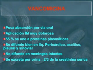 VANCOMICINA


 Poca absorción por via oral
 Aplicación IM muy dolorosa
 55 % se une a proteinas plasmáticas
 Se difunde bien en liq. Pericárdico, ascítico,
pleural y sinovial
 No difunde en meninges intactas
 Se excreta por orina : 2/3 de la creatinina sérica
 