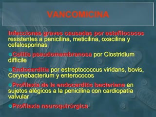 VANCOMICINA

Infecciones graves causadas por estafilococos
resistentes a penicilina, meticilina, oxacilina y
cefalosporinas
Colitis pseudomembranosa por Clostridium
difficile
Endocarditis por estreptococcus viridans, bovis,
Corynebacterium y enterococos
Profilaxia de la endocarditis bacteriana en
sujetos alégicos a la penicilina con cardiopatía
valvular
Profilaxia neuroquirúrgica
 