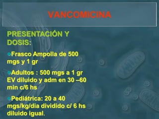 VANCOMICINA

PRESENTACIÓN Y
DOSIS:
Frasco Ampolla de 500
mgs y 1 gr
Adultos : 500 mgs a 1 gr
EV diluido y adm en 30 –60
min c/6 hs
Pediátrica: 20 a 40
mgs/kg/dia dividido c/ 6 hs
diluido igual.
 