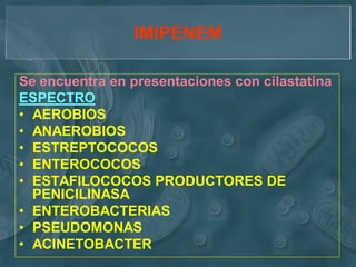 IMIPENEM

Se encuentra en presentaciones con cilastatina
ESPECTRO
• AEROBIOS
• ANAEROBIOS
• ESTREPTOCOCOS
• ENTEROCOCOS
• ESTAFILOCOCOS PRODUCTORES DE
  PENICILINASA
• ENTEROBACTERIAS
• PSEUDOMONAS
• ACINETOBACTER
 