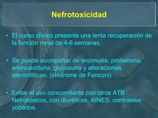 Nefrotoxicidad

• El curso clínico presenta una lenta recuperación de
  la función renal de 4-6 semanas.

• Se puede acompañar de enzimuria, proteinuria,
  aminoaciduria, glucosuria y alteraciones
  electrolíticas. (síndrome de Fanconi)

• Evitar el uso concomitante con otros ATB
  Nefrotóxicos, con diuréticos, AINES, contrastes
  yodados.
 
