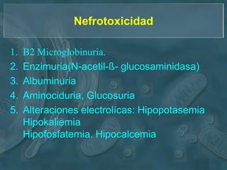 Nefrotoxicidad

1.   Β2 Microglobinuria.
2.   Enzimuria(N-acetil-ß- glucosaminidasa)
3.   Albuminuria
4.   Aminociduria, Glucosuria
5.   Alteraciones electrolícas: Hipopotasemia
     Hipokaliemia
     Hipofosfatemia. Hipocalcemia
 
