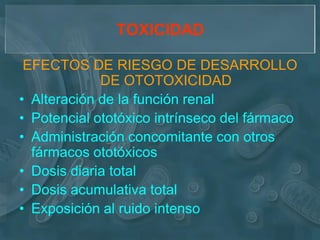 TOXICIDAD

 EFECTOS DE RIESGO DE DESARROLLO
             DE OTOTOXICIDAD
• Alteración de la función renal
• Potencial ototóxico intrínseco del fármaco
• Administración concomitante con otros
  fármacos ototóxicos
• Dosis diaria total
• Dosis acumulativa total
• Exposición al ruido intenso
 