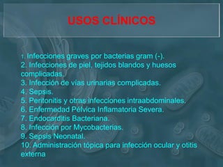 USOS CLÍNICOS


1. Infecciones  graves por bacterias gram (-).
2. Infecciones de piel, tejidos blandos y huesos
complicadas.
3. Infección de vías urinarias complicadas.
4. Sepsis.
5. Peritonitis y otras infecciones intraabdominales.
6. Enfermedad Pélvica Inflamatoria Severa.
7. Endocarditis Bacteriana.
8. Infección por Mycobacterias.
9. Sepsis Neonatal.
10. Administración tópica para infección ocular y otitis
externa
 