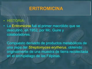 ERITROMICINA

• HISTORIA:
• La Eritromicina fué el primer macrólido que se
  descubrió, en 1952, por Mc. Guire y
  colaboradores.

  Compuesto derivado de productos metabólicos de
  una cepa del Streptomyces erytherus, obtenido
  originalmente de una muestra de tierra recolectada
  en el archipiélago de las Filipinas.
 