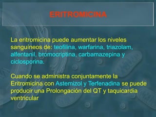 ERITROMICINA


La eritromicina puede aumentar los niveles
sanguíneos de: teofilina, warfarina, triazolam,
alfentanil, bromocriptina, carbamazepina y
ciclosporina.

Cuando se administra conjuntamente la
Eritromicina con Astemizol y Terfenadina se puede
producir una Prolongación del QT y taquicardia
ventricular
 