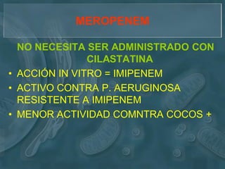 MEROPENEM

  NO NECESITA SER ADMINISTRADO CON
               CILASTATINA
• ACCIÓN IN VITRO = IMIPENEM
• ACTIVO CONTRA P. AERUGINOSA
  RESISTENTE A IMIPENEM
• MENOR ACTIVIDAD COMNTRA COCOS +
 