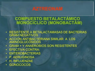 AZTREONAM

    COMPUESTO BETALACTÁMICO
    MONOCÍCLICO (MONOBACTÁM)

• RESISTENTE A BETALACTAMASAS DE BACTERIAS
  GRAM NEGATIVOS
• ACCIÓN ANTIBACTERIANA SIMILAR A LOS
  AMINOGLUCÓSIDOS
• GRAM + Y ANAEROBIOS SON RESISTENTES
• EFECTIVA CONTRA:
• ENTEROBACTERIAS
• P. AERUGINOSA
• H. INFLUENZAE
• GONOCOCOS
 