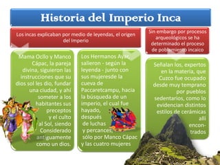 Historia del Imperio Inca
                                                        Sin embargo por procesos
Los incas explicaban por medio de leyendas, el origen
                                                           arqueológicos se ha
                     del Imperio
                                                         determinado el proceso
                                                         de poblamiento incaico
                             Los Hermanos Ayar,
 Mama Ocllo y Manco
                             salieron - según la
       Cápac, la pareja                                  Señalan los, expertos
                             leyenda - junto con
   divina, siguieron las                                    en la materia, que
                             sus mujeresde la
  instrucciones que su                                     Cuzco fue ocupado
                             cueva de
dios sol les dio, fundar                                 desde muy temprano
                             Paccaretcampu, hacia
      una ciudad, y ahí                                            por pueblos
                             la búsqueda de un
           someter a los                                 sedentarios, como lo
                             imperio, el cual fue
         habitantes sus                                   evidencian distintos
                             hayado,
               preceptos                                  estilos de cerámicas
                             después
                y el culto                                                  allí
                              de luchas
           al Sol, siendo                                               encon-
                              y percances,
            Considerado                                                 trados
                              sólo por Manco Cápac
          antiguamente
                             y las cuatro mujeres
          como un dios.
 