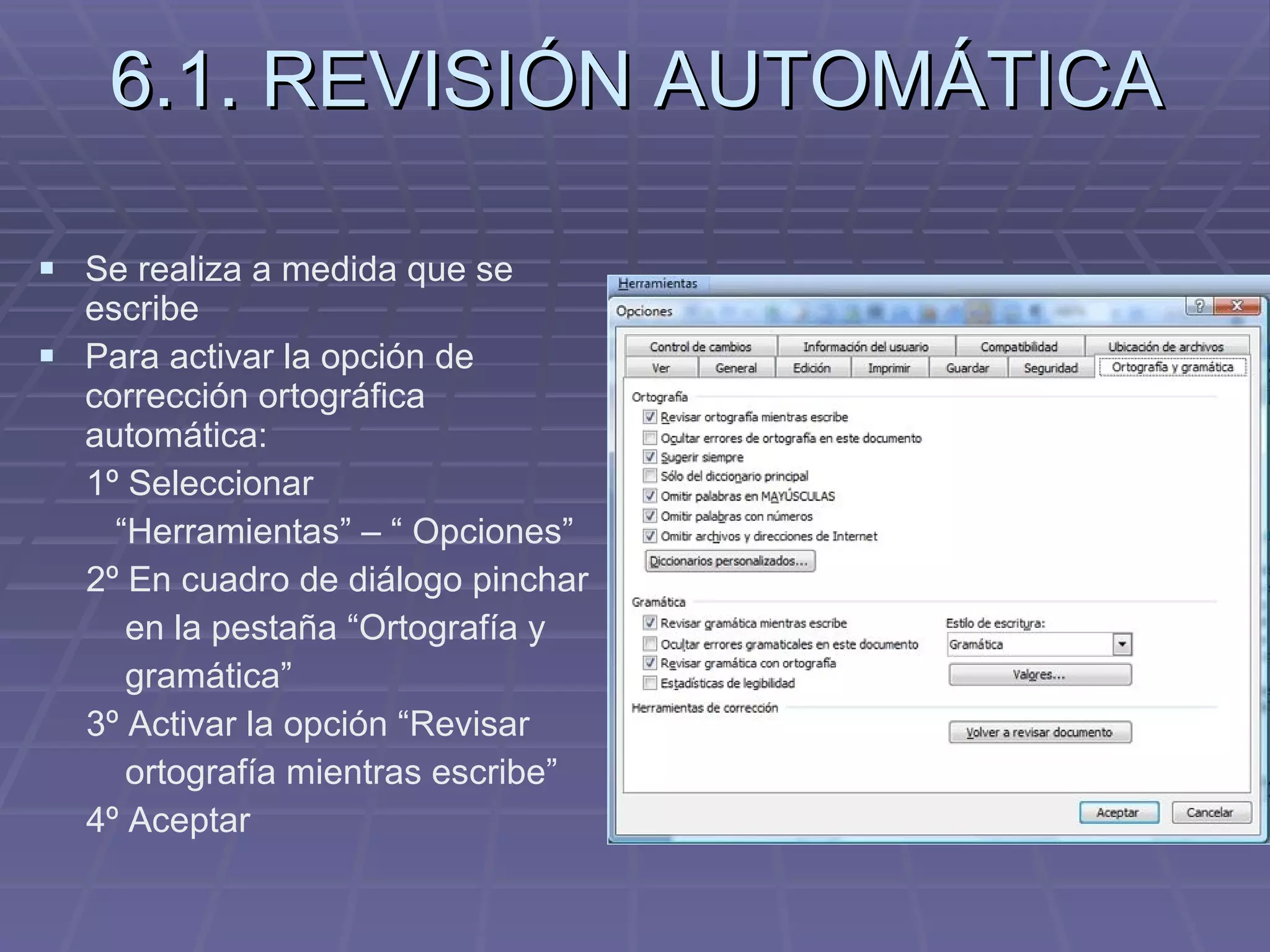 6.1. REVISIÓN AUTOMÁTICA Se realiza a medida que se escribe Para activar la opción de corrección ortográfica automática: 1º Seleccionar  “ Herramientas” – “ Opciones”  2º En cuadro de diálogo pinchar  en la pestaña “Ortografía y  gramática”  3º Activar la opción “Revisar  ortografía mientras escribe” 4º Aceptar 