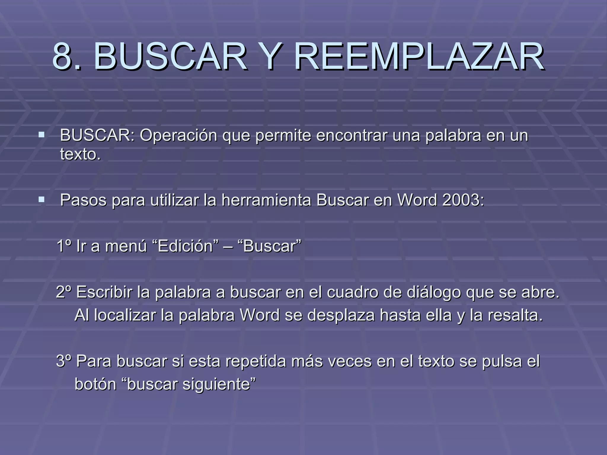 8. BUSCAR Y REEMPLAZAR  BUSCAR: Operación que permite encontrar una palabra en un texto.  Pasos para utilizar la herramienta Buscar en Word 2003: 1º Ir a menú “Edición” – “Buscar” 2º Escribir la palabra a buscar en el cuadro de diálogo que se abre.  Al localizar la palabra Word se desplaza hasta ella y la resalta. 3º Para buscar si esta repetida más veces en el texto se pulsa el  botón “buscar siguiente” 