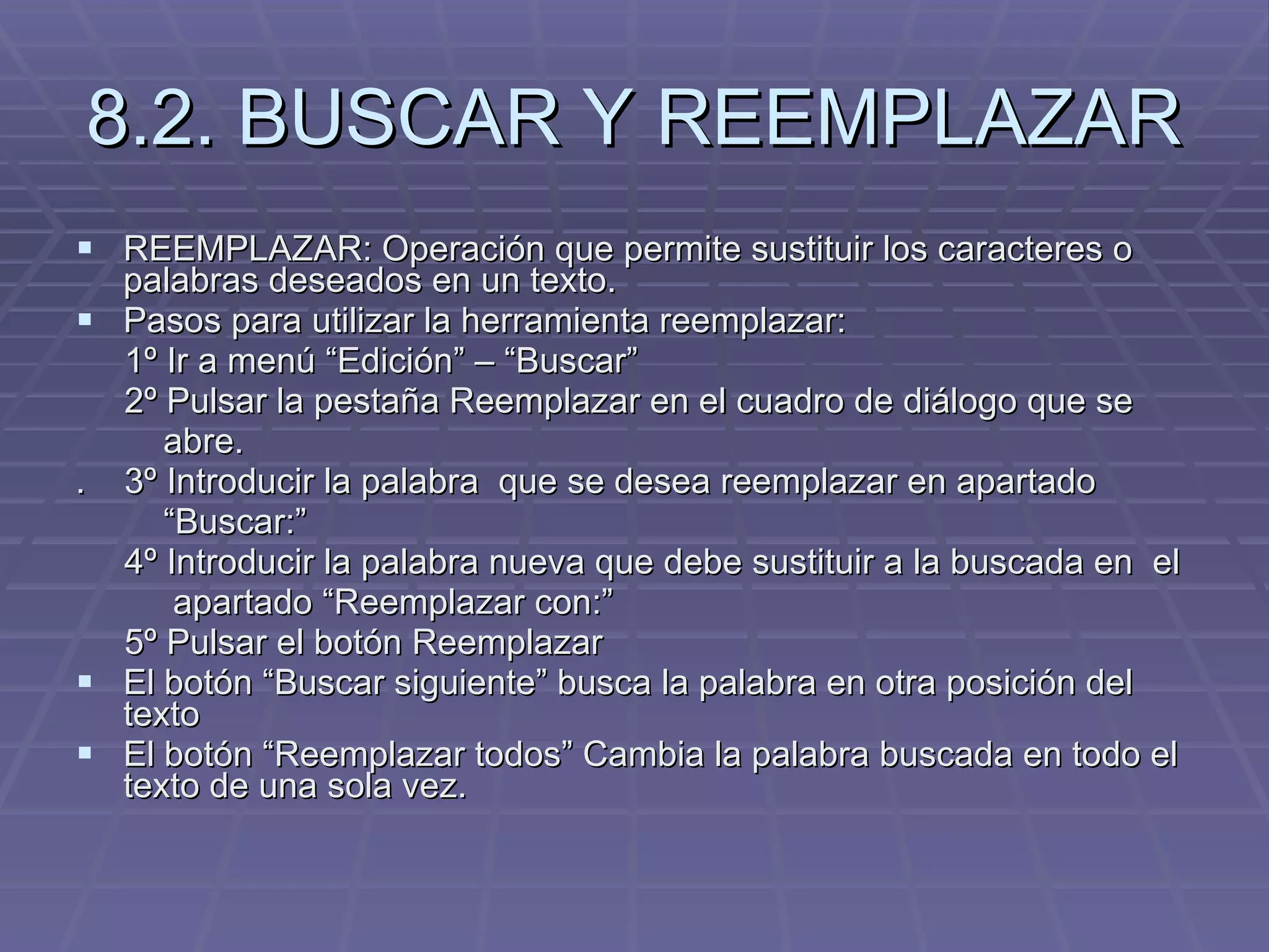 8.2. BUSCAR Y REEMPLAZAR REEMPLAZAR: Operación que permite sustituir los caracteres o palabras deseados en un texto.  Pasos para utilizar la herramienta reemplazar: 1º Ir a menú “Edición” – “Buscar” 2º Pulsar la pestaña Reemplazar en el cuadro de diálogo que se  abre. .  3º Introducir la palabra  que se desea reemplazar en apartado  “ Buscar:” 4º Introducir la palabra nueva que debe sustituir a la buscada en  el  apartado “Reemplazar con:” 5º Pulsar el botón Reemplazar El botón “Buscar siguiente” busca la palabra en otra posición del texto El botón “Reemplazar todos” Cambia la palabra buscada en todo el texto de una sola vez. 