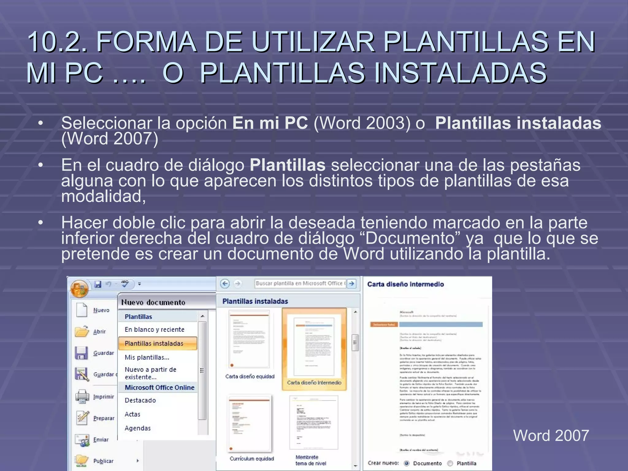 10.2. FORMA DE UTILIZAR PLANTILLAS EN MI PC ….  O  PLANTILLAS INSTALADAS Seleccionar la opción  En mi PC  (Word 2003) o  Plantillas instaladas  (Word 2007)   En el cuadro de diálogo  Plantillas  seleccionar una de las pestañas alguna con lo que aparecen los distintos tipos de plantillas de esa modalidad,  Hacer doble clic para abrir la deseada teniendo marcado en la parte inferior derecha del cuadro de diálogo “Documento” ya  que lo que se pretende es crear un documento de Word utilizando la plantilla.  Word 2007 