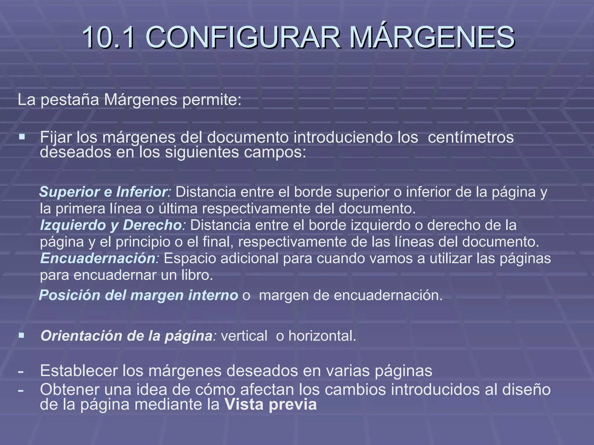 10.1 CONFIGURAR MÁRGENES La pestaña Márgenes permite: Fijar los márgenes del documento introduciendo los  centímetros deseados en los siguientes campos: Superior e Inferior :  Distancia entre el borde superior o inferior de la página y la primera línea o última respectivamente del documento. Izquierdo y Derecho :  Distancia entre el borde izquierdo o derecho de la página y el principio o el final, respectivamente de las líneas del documento. Encuadernación :  Espacio adicional para cuando vamos a utilizar las páginas para encuadernar un libro. Posición del margen interno  o  margen de encuadernación. Orientación de la página :  vertical  o horizontal. Establecer los márgenes deseados en varias páginas Obtener una idea de cómo afectan los cambios introducidos al diseño de la página mediante la  Vista previa 