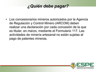 ¿Quién debe pagar?
• Los concesionarios mineros autorizados por la Agencia
de Regulación y Control Minero (ARCOM) deben
realizar una declaración por cada concesión de la que
es titular, en marzo, mediante el Formulario 117. Las
actividades de minería artesanal no están sujetas al
pago de patentes mineras.
 