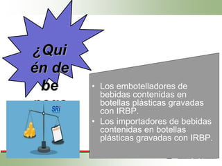 ¿Qui
én de
be
paga
r?
• Los embotelladores de
bebidas contenidas en
botellas plásticas gravadas
con IRBP.
• Los importadores de bebidas
contenidas en botellas
plásticas gravadas con IRBP.
 