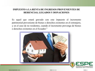 FECHA ÚLTIMA REVISIÓN: 13/12/11 VERSIÓN: 1.0CÓDIGO: SGC.DI.260
IMPUESTO A LA RENTA DE INGRESOS PROVENIENTES DE
HERENCIAS, LEGADOS Y DONACIONES
Es aquel que estará gravado con este impuesto el incremento
patrimonial proveniente de bienes o derechos existentes en el extranjero,
y en el caso de no residentes, cuando el incremento provenga de bienes
o derechos existentes en el Ecuador.”
 