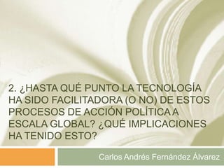 2. ¿HASTA QUÉ PUNTO LA TECNOLOGÍA
HA SIDO FACILITADORA (O NO) DE ESTOS
PROCESOS DE ACCIÓN POLÍTICA A
ESCALA GLOBAL? ¿QUÉ IMPLICACIONES
HA TENIDO ESTO?

                Carlos Andrés Fernández Álvarez
 