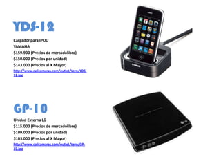 YDS-12
Cargador para IPOD
YAMAHA
$159.900 (Precios de mercadolibre)
$150.000 (Precios por unidad)
$143.000 (Precios al X Mayor)
http://www.calicamaras.com/outlet/Vero/YDS-
12.jpg




GP-10
Unidad Externa LG
$115.000 (Precios de mercadolibre)
$109.000 (Precios por unidad)
$103.000 (Precios al X Mayor)
http://www.calicamaras.com/outlet/Vero/GP-
10.jpg
 