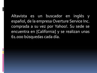 Altavista es un buscador en inglés y
español, de la empresa Overture Service Inc.
comprada a su vez por Yahoo!. Su sede se
encuentra en [California] y se realizan unas
61.000 búsquedas cada día.
 