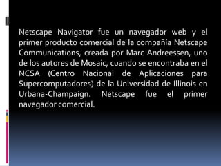 Netscape Navigator fue un navegador web y el
primer producto comercial de la compañía Netscape
Communications, creada por Marc Andreessen, uno
de los autores de Mosaic, cuando se encontraba en el
NCSA (Centro Nacional de Aplicaciones para
Supercomputadores) de la Universidad de Illinois en
Urbana-Champaign. Netscape fue el primer
navegador comercial.
 