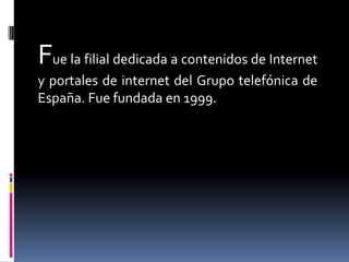 Fue la filial dedicada a contenidos de Internet
y portales de internet del Grupo telefónica de
España. Fue fundada en 1999.
 