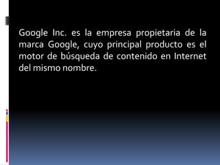 Google Inc. es la empresa propietaria de la
marca Google, cuyo principal producto es el
motor de búsqueda de contenido en Internet
del mismo nombre.
 