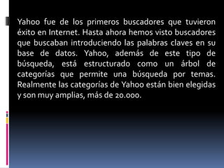 Yahoo fue de los primeros buscadores que tuvieron
éxito en Internet. Hasta ahora hemos visto buscadores
que buscaban introduciendo las palabras claves en su
base de datos. Yahoo, además de este tipo de
búsqueda, está estructurado como un árbol de
categorías que permite una búsqueda por temas.
Realmente las categorías de Yahoo están bien elegidas
y son muy amplias, más de 20.000.
 