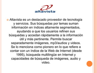    Altavista es un destacado proveedor de tecnología
        y servicios. Sus búsquedas por temas suman
      información en índices altamente segmentados,
           ayudando a que los usuarios refinen sus
    búsquedas y accedan rápidamente a la información
             útil y más pertinente. Permite buscar
      separadamente imágenes, mp3/audios y videos.
      Se lo menciona como pionero en lo que refiere a
     contar con un índice de la Web de Internet (desde
          1995), búsqueda multilingüe en Internet y
      capacidades de búsqueda de imágenes, audio y
                              video.
 