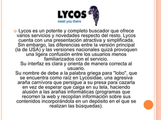 Lycos es un potente y completo buscador que ofrece
 varios servicios y novedades respecto del resto. Lycos
  cuenta con una presentación atractiva y simplificada.
  Sin embargo, las diferencias entre la versión principal
(la de USA) y las versiones nacionales quizá provoquen
      una ligera confusión entre los usuarios menos
               familiarizados con el servicio.
   Su interfaz es clara y orienta de manera correcta al
                          usuario.
Su nombre de debe a la palabra griega para "lobo", que
   se encuentra como raíz en Lycosidae, una agresiva
  araña carnívora que persigue a su presa para cazarla
    en vez de esperar que caiga en su tela, haciendo
    alusión a las arañas informáticas (programas que
    recorren la web y recopilan información sobre sus
 contenidos incorporándola en un depósito en el que se
                 realizan las búsquedas).
 