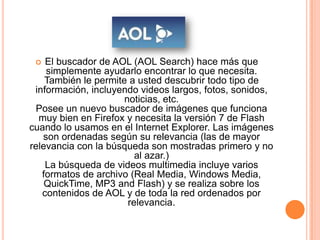   El buscador de AOL (AOL Search) hace más que
    simplemente ayudarlo encontrar lo que necesita.
    También le permite a usted descubrir todo tipo de
 información, incluyendo videos largos, fotos, sonidos,
                      noticias, etc.
  Posee un nuevo buscador de imágenes que funciona
  muy bien en Firefox y necesita la versión 7 de Flash
cuando lo usamos en el Internet Explorer. Las imágenes
   son ordenadas según su relevancia (las de mayor
relevancia con la búsqueda son mostradas primero y no
                         al azar.)
    La búsqueda de videos multimedia incluye varios
   formatos de archivo (Real Media, Windows Media,
    QuickTime, MP3 and Flash) y se realiza sobre los
   contenidos de AOL y de toda la red ordenados por
                       relevancia.
 