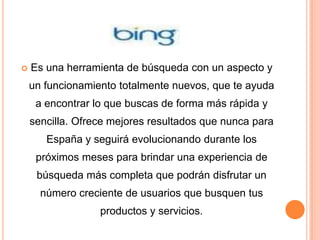    Es una herramienta de búsqueda con un aspecto y
    un funcionamiento totalmente nuevos, que te ayuda
     a encontrar lo que buscas de forma más rápida y
    sencilla. Ofrece mejores resultados que nunca para
       España y seguirá evolucionando durante los
     próximos meses para brindar una experiencia de
     búsqueda más completa que podrán disfrutar un
      número creciente de usuarios que busquen tus
                  productos y servicios.
 