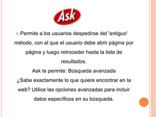    Permite a los usuarios despedirse del 'antiguo'
método, con el que el usuario debe abrir página por
      página y luego retroceder hasta la lista de
                     resultados.
         Ask te permite: Búsqueda avanzada
 ¿Sabe exactamente lo que quiere encontrar en la
 web? Utilice las opciones avanzadas para incluir
         datos específicos en su búsqueda.
 