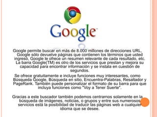 Google permite buscar en más de 8.000 millones de direcciones URL,
  Google sólo devuelve páginas que contienen los términos que usted
ingresó, Google le ofrece un resumen relevante de cada resultado, etc.
 La barra Google(TM) es otro de los servicios que prestan y mejora su
   capacidad para encontrar información y se instala en cuestión de
                               segundos.
Se ofrece gratuitamente e incluye funciones muy interesantes, como
Búsqueda Google, Búsqueda en sitio, Encuentra-Palabras, Resaltador y
PageRank. También puede personalizar el formato de su barra para que
             incluya funciones como "Voy a Tener Suerte".

Gracias a este buscador también podemos centrarnos solamente en la
    búsqueda de imágenes, noticias, o grupos y entre sus numerosos
   servicios está la posibilidad de traducir las páginas web a cualquier
                            idioma que se desee.
 