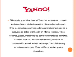    El buscador y portal de Internet Yahoo! es sumamente completo
      en lo que hace a oferta de servicios y búsquedas en internet.
    Entre los servicios que ofrece podemos mencionar además de la
      búsqueda de datos, información en internet (noticias, viajes,
    deportes, juegos, meteorología); servicios comerciales (compras,
        subastas, finanzas, anuncios clasificados); servicios de
      comunicación (e-mail, Yahoo! Messenger, Yahoo! Groups) y
        servicios wireless para PDAs, teléfonos móviles y otros
                              dispositivos.
 