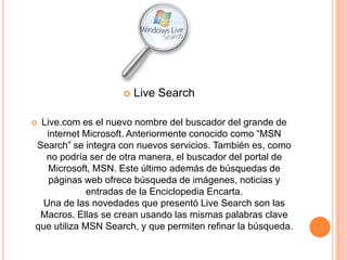    Live Search

Live.com es el nuevo nombre del buscador del grande de
  internet Microsoft. Anteriormente conocido como “MSN
Search” se integra con nuevos servicios. También es, como
  no podría ser de otra manera, el buscador del portal de
   Microsoft, MSN. Este último además de búsquedas de
   páginas web ofrece búsqueda de imágenes, noticias y
             entradas de la Enciclopedia Encarta.
 Una de las novedades que presentó Live Search son las
 Macros. Ellas se crean usando las mismas palabras clave
que utiliza MSN Search, y que permiten refinar la búsqueda.
 